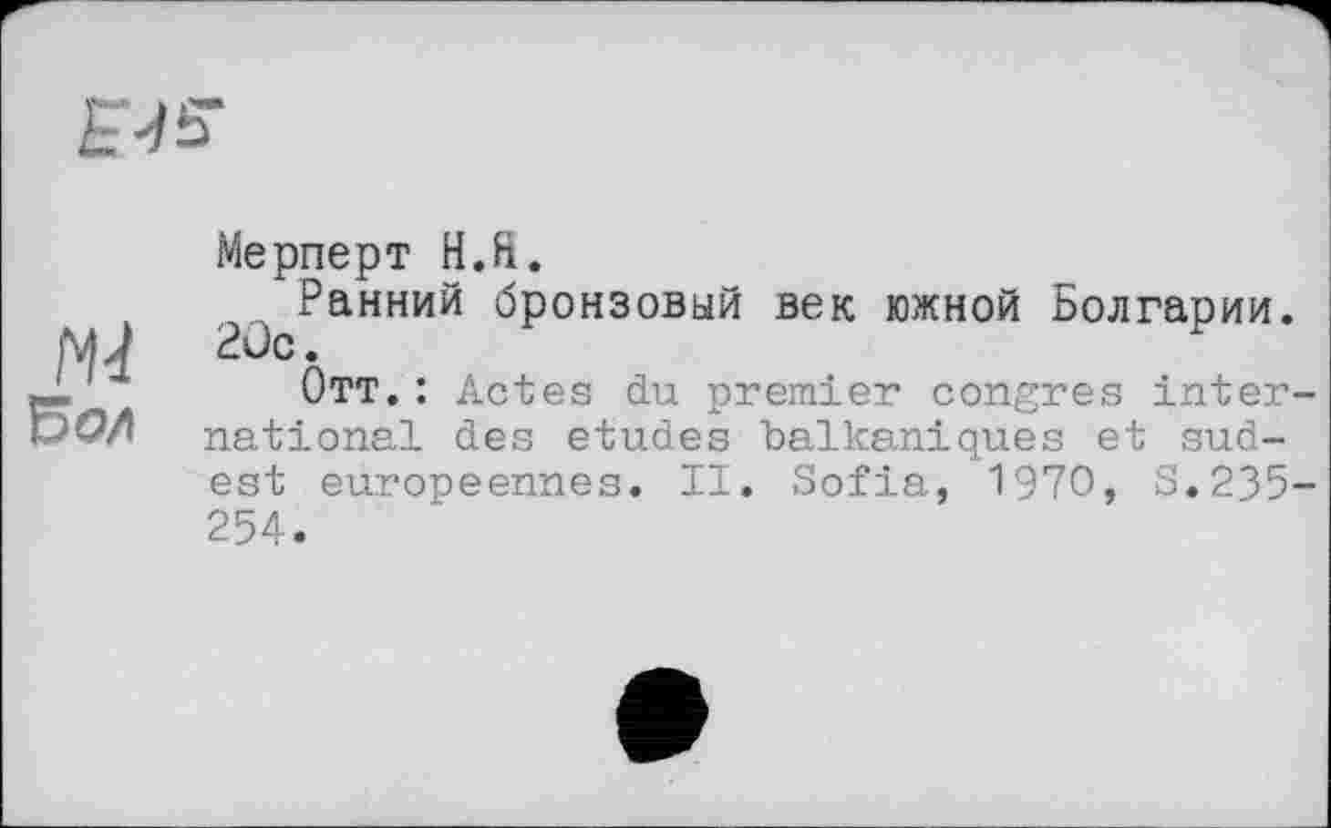 ﻿
M
Бол
Мерперт H.ft.
Ранний бронзовый век южной Болгарии. Рис.
Отт. : Actes du premier congres international des etudes balkaniques et sud-est européennes. II. Sofia, 1970, S.235-254.